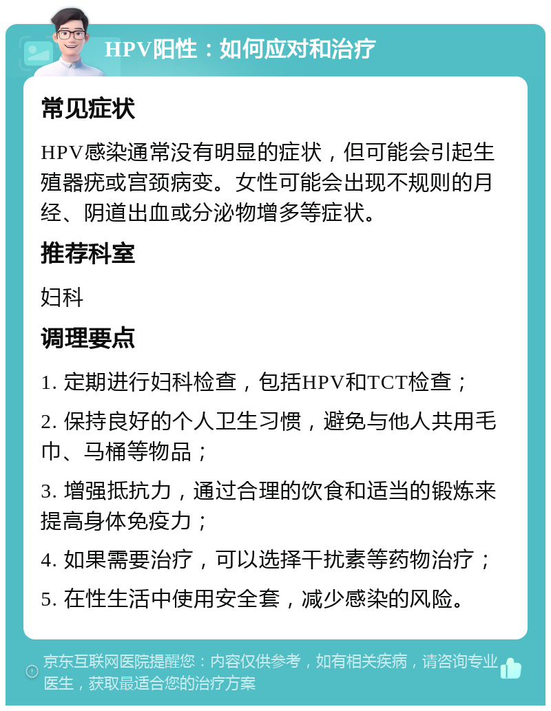 HPV阳性：如何应对和治疗 常见症状 HPV感染通常没有明显的症状，但可能会引起生殖器疣或宫颈病变。女性可能会出现不规则的月经、阴道出血或分泌物增多等症状。 推荐科室 妇科 调理要点 1. 定期进行妇科检查，包括HPV和TCT检查； 2. 保持良好的个人卫生习惯，避免与他人共用毛巾、马桶等物品； 3. 增强抵抗力，通过合理的饮食和适当的锻炼来提高身体免疫力； 4. 如果需要治疗，可以选择干扰素等药物治疗； 5. 在性生活中使用安全套，减少感染的风险。