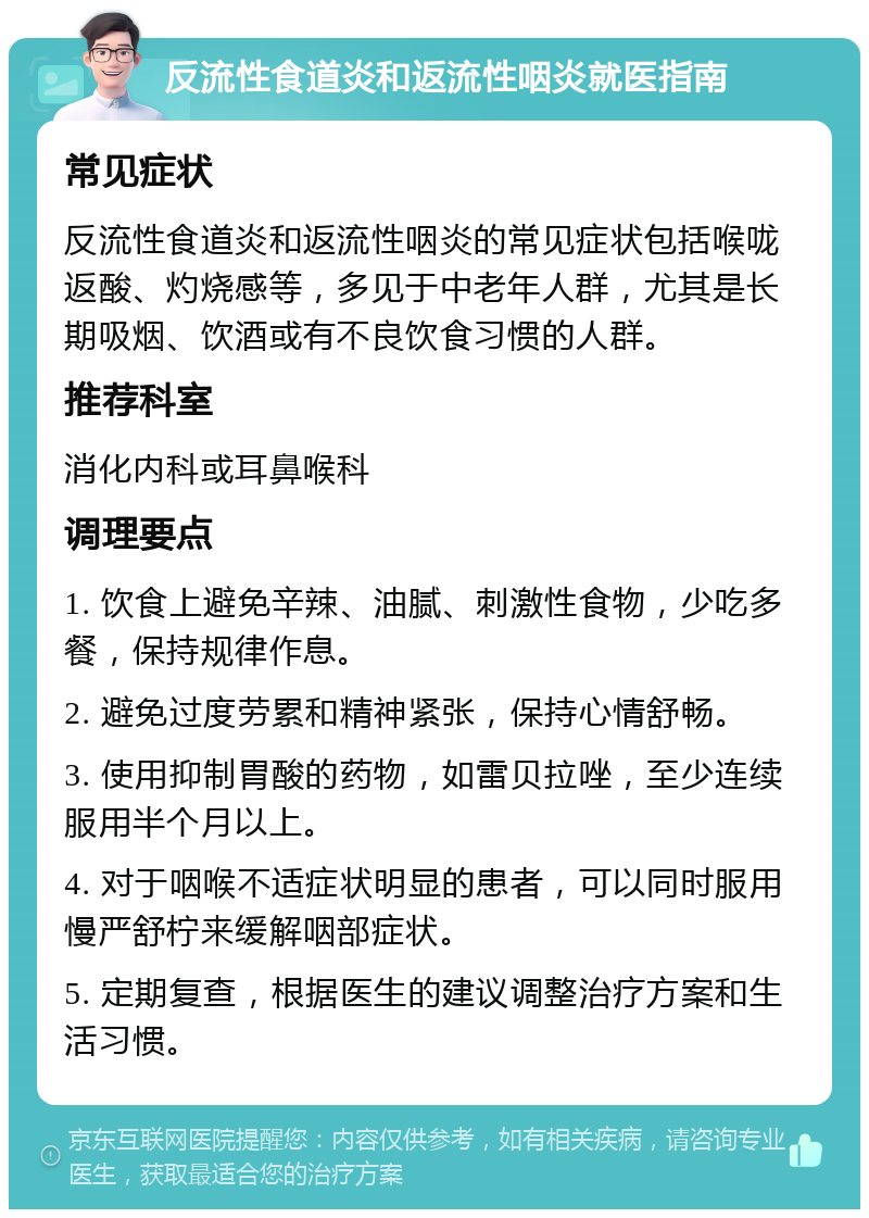 反流性食道炎和返流性咽炎就医指南 常见症状 反流性食道炎和返流性咽炎的常见症状包括喉咙返酸、灼烧感等，多见于中老年人群，尤其是长期吸烟、饮酒或有不良饮食习惯的人群。 推荐科室 消化内科或耳鼻喉科 调理要点 1. 饮食上避免辛辣、油腻、刺激性食物，少吃多餐，保持规律作息。 2. 避免过度劳累和精神紧张，保持心情舒畅。 3. 使用抑制胃酸的药物，如雷贝拉唑，至少连续服用半个月以上。 4. 对于咽喉不适症状明显的患者，可以同时服用慢严舒柠来缓解咽部症状。 5. 定期复查，根据医生的建议调整治疗方案和生活习惯。