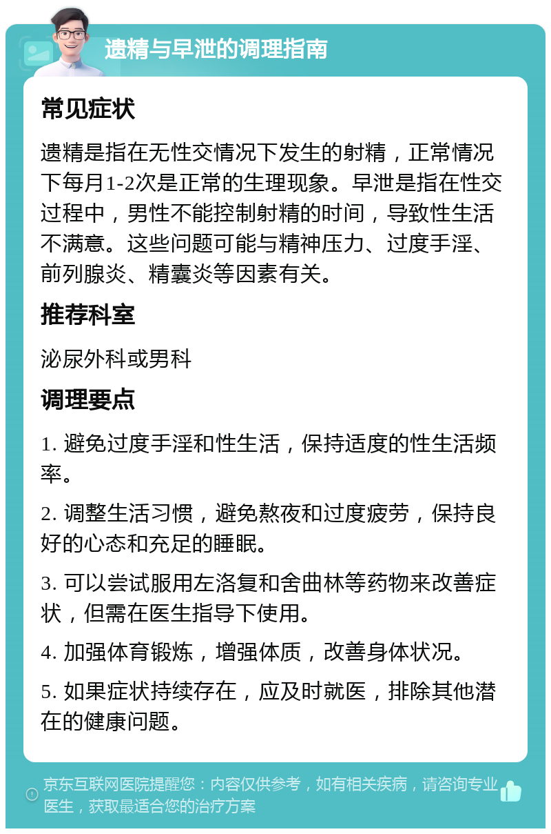 遗精与早泄的调理指南 常见症状 遗精是指在无性交情况下发生的射精，正常情况下每月1-2次是正常的生理现象。早泄是指在性交过程中，男性不能控制射精的时间，导致性生活不满意。这些问题可能与精神压力、过度手淫、前列腺炎、精囊炎等因素有关。 推荐科室 泌尿外科或男科 调理要点 1. 避免过度手淫和性生活，保持适度的性生活频率。 2. 调整生活习惯，避免熬夜和过度疲劳，保持良好的心态和充足的睡眠。 3. 可以尝试服用左洛复和舍曲林等药物来改善症状，但需在医生指导下使用。 4. 加强体育锻炼，增强体质，改善身体状况。 5. 如果症状持续存在，应及时就医，排除其他潜在的健康问题。