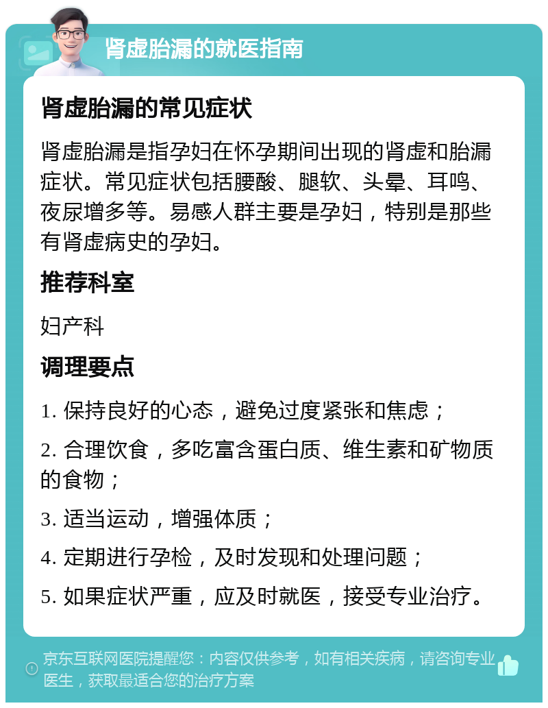 肾虚胎漏的就医指南 肾虚胎漏的常见症状 肾虚胎漏是指孕妇在怀孕期间出现的肾虚和胎漏症状。常见症状包括腰酸、腿软、头晕、耳鸣、夜尿增多等。易感人群主要是孕妇，特别是那些有肾虚病史的孕妇。 推荐科室 妇产科 调理要点 1. 保持良好的心态，避免过度紧张和焦虑； 2. 合理饮食，多吃富含蛋白质、维生素和矿物质的食物； 3. 适当运动，增强体质； 4. 定期进行孕检，及时发现和处理问题； 5. 如果症状严重，应及时就医，接受专业治疗。