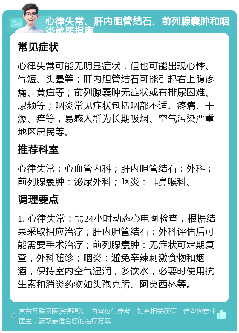 心律失常、肝内胆管结石、前列腺囊肿和咽炎就医指南 常见症状 心律失常可能无明显症状，但也可能出现心悸、气短、头晕等；肝内胆管结石可能引起右上腹疼痛、黄疸等；前列腺囊肿无症状或有排尿困难、尿频等；咽炎常见症状包括咽部不适、疼痛、干燥、痒等，易感人群为长期吸烟、空气污染严重地区居民等。 推荐科室 心律失常：心血管内科；肝内胆管结石：外科；前列腺囊肿：泌尿外科；咽炎：耳鼻喉科。 调理要点 1. 心律失常：需24小时动态心电图检查，根据结果采取相应治疗；肝内胆管结石：外科评估后可能需要手术治疗；前列腺囊肿：无症状可定期复查，外科随诊；咽炎：避免辛辣刺激食物和烟酒，保持室内空气湿润，多饮水，必要时使用抗生素和消炎药物如头孢克肟、阿莫西林等。