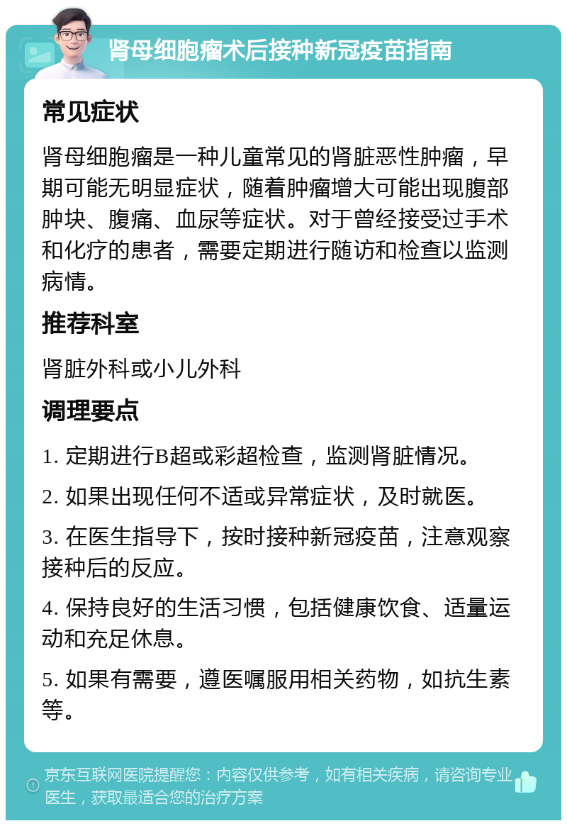 肾母细胞瘤术后接种新冠疫苗指南 常见症状 肾母细胞瘤是一种儿童常见的肾脏恶性肿瘤，早期可能无明显症状，随着肿瘤增大可能出现腹部肿块、腹痛、血尿等症状。对于曾经接受过手术和化疗的患者，需要定期进行随访和检查以监测病情。 推荐科室 肾脏外科或小儿外科 调理要点 1. 定期进行B超或彩超检查，监测肾脏情况。 2. 如果出现任何不适或异常症状，及时就医。 3. 在医生指导下，按时接种新冠疫苗，注意观察接种后的反应。 4. 保持良好的生活习惯，包括健康饮食、适量运动和充足休息。 5. 如果有需要，遵医嘱服用相关药物，如抗生素等。