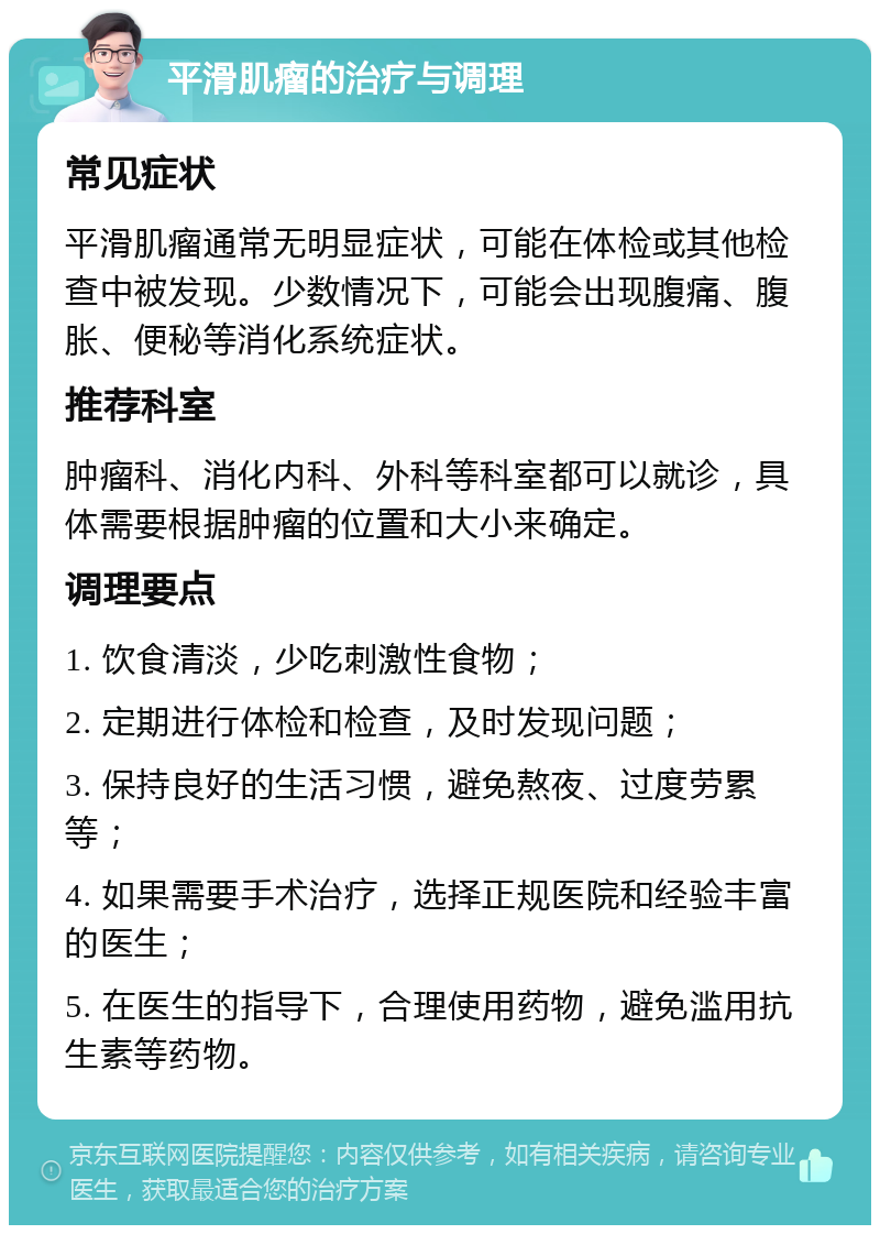 平滑肌瘤的治疗与调理 常见症状 平滑肌瘤通常无明显症状，可能在体检或其他检查中被发现。少数情况下，可能会出现腹痛、腹胀、便秘等消化系统症状。 推荐科室 肿瘤科、消化内科、外科等科室都可以就诊，具体需要根据肿瘤的位置和大小来确定。 调理要点 1. 饮食清淡，少吃刺激性食物； 2. 定期进行体检和检查，及时发现问题； 3. 保持良好的生活习惯，避免熬夜、过度劳累等； 4. 如果需要手术治疗，选择正规医院和经验丰富的医生； 5. 在医生的指导下，合理使用药物，避免滥用抗生素等药物。