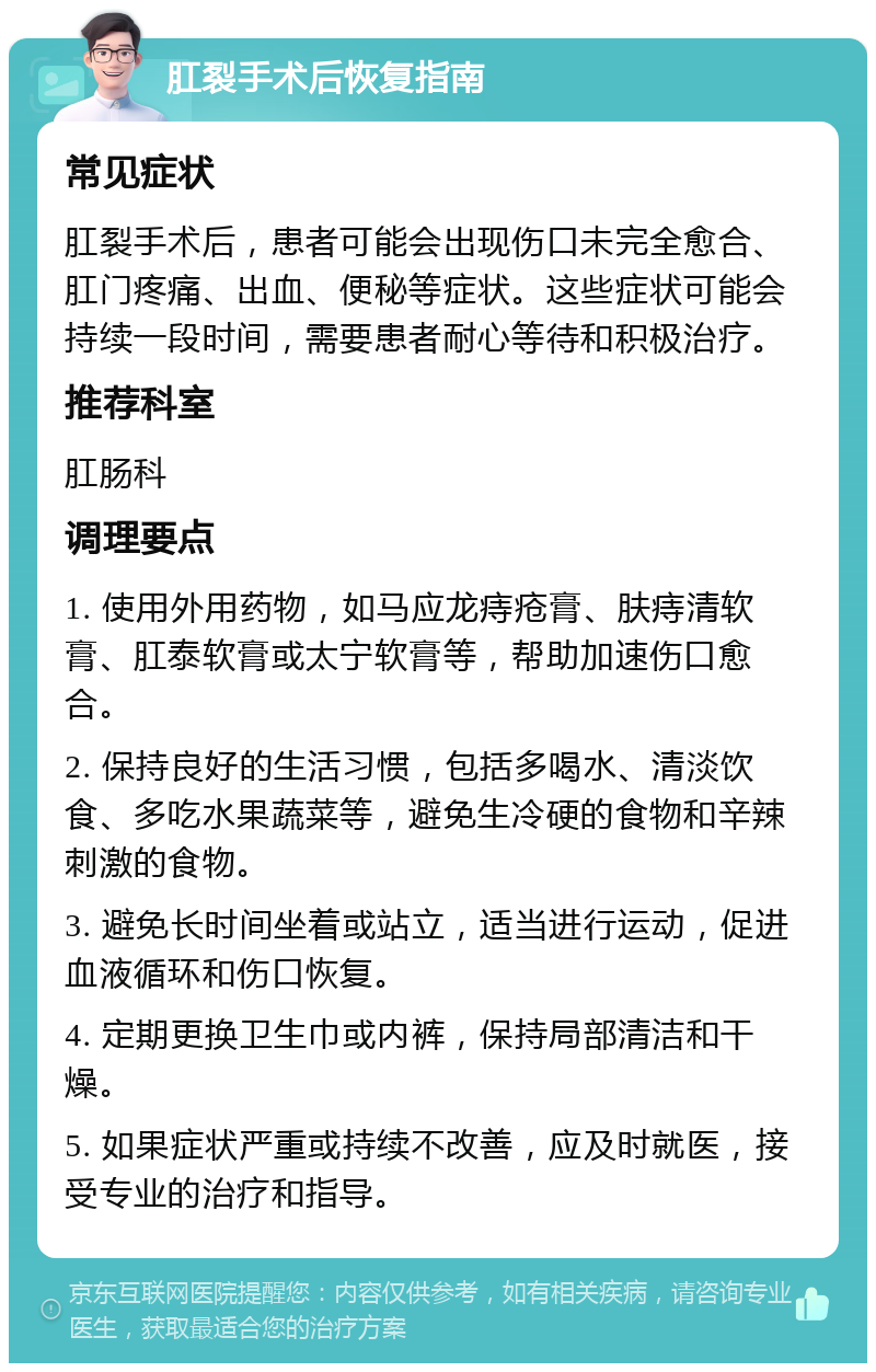 肛裂手术后恢复指南 常见症状 肛裂手术后，患者可能会出现伤口未完全愈合、肛门疼痛、出血、便秘等症状。这些症状可能会持续一段时间，需要患者耐心等待和积极治疗。 推荐科室 肛肠科 调理要点 1. 使用外用药物，如马应龙痔疮膏、肤痔清软膏、肛泰软膏或太宁软膏等，帮助加速伤口愈合。 2. 保持良好的生活习惯，包括多喝水、清淡饮食、多吃水果蔬菜等，避免生冷硬的食物和辛辣刺激的食物。 3. 避免长时间坐着或站立，适当进行运动，促进血液循环和伤口恢复。 4. 定期更换卫生巾或内裤，保持局部清洁和干燥。 5. 如果症状严重或持续不改善，应及时就医，接受专业的治疗和指导。