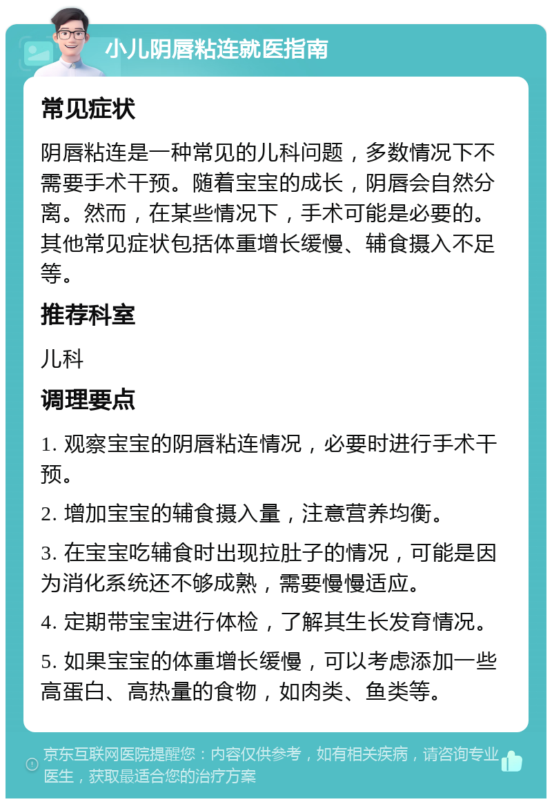 小儿阴唇粘连就医指南 常见症状 阴唇粘连是一种常见的儿科问题，多数情况下不需要手术干预。随着宝宝的成长，阴唇会自然分离。然而，在某些情况下，手术可能是必要的。其他常见症状包括体重增长缓慢、辅食摄入不足等。 推荐科室 儿科 调理要点 1. 观察宝宝的阴唇粘连情况，必要时进行手术干预。 2. 增加宝宝的辅食摄入量，注意营养均衡。 3. 在宝宝吃辅食时出现拉肚子的情况，可能是因为消化系统还不够成熟，需要慢慢适应。 4. 定期带宝宝进行体检，了解其生长发育情况。 5. 如果宝宝的体重增长缓慢，可以考虑添加一些高蛋白、高热量的食物，如肉类、鱼类等。