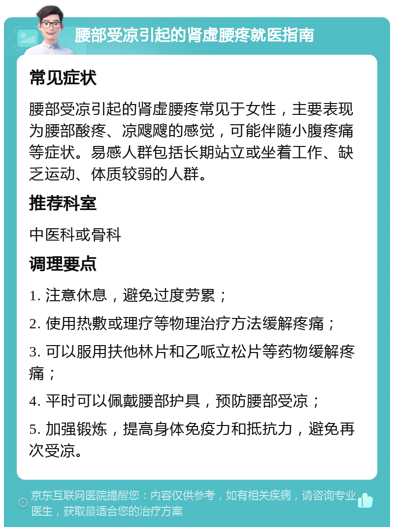 腰部受凉引起的肾虚腰疼就医指南 常见症状 腰部受凉引起的肾虚腰疼常见于女性，主要表现为腰部酸疼、凉飕飕的感觉，可能伴随小腹疼痛等症状。易感人群包括长期站立或坐着工作、缺乏运动、体质较弱的人群。 推荐科室 中医科或骨科 调理要点 1. 注意休息，避免过度劳累； 2. 使用热敷或理疗等物理治疗方法缓解疼痛； 3. 可以服用扶他林片和乙哌立松片等药物缓解疼痛； 4. 平时可以佩戴腰部护具，预防腰部受凉； 5. 加强锻炼，提高身体免疫力和抵抗力，避免再次受凉。