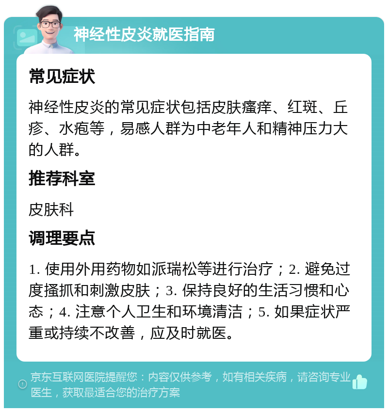 神经性皮炎就医指南 常见症状 神经性皮炎的常见症状包括皮肤瘙痒、红斑、丘疹、水疱等，易感人群为中老年人和精神压力大的人群。 推荐科室 皮肤科 调理要点 1. 使用外用药物如派瑞松等进行治疗；2. 避免过度搔抓和刺激皮肤；3. 保持良好的生活习惯和心态；4. 注意个人卫生和环境清洁；5. 如果症状严重或持续不改善，应及时就医。