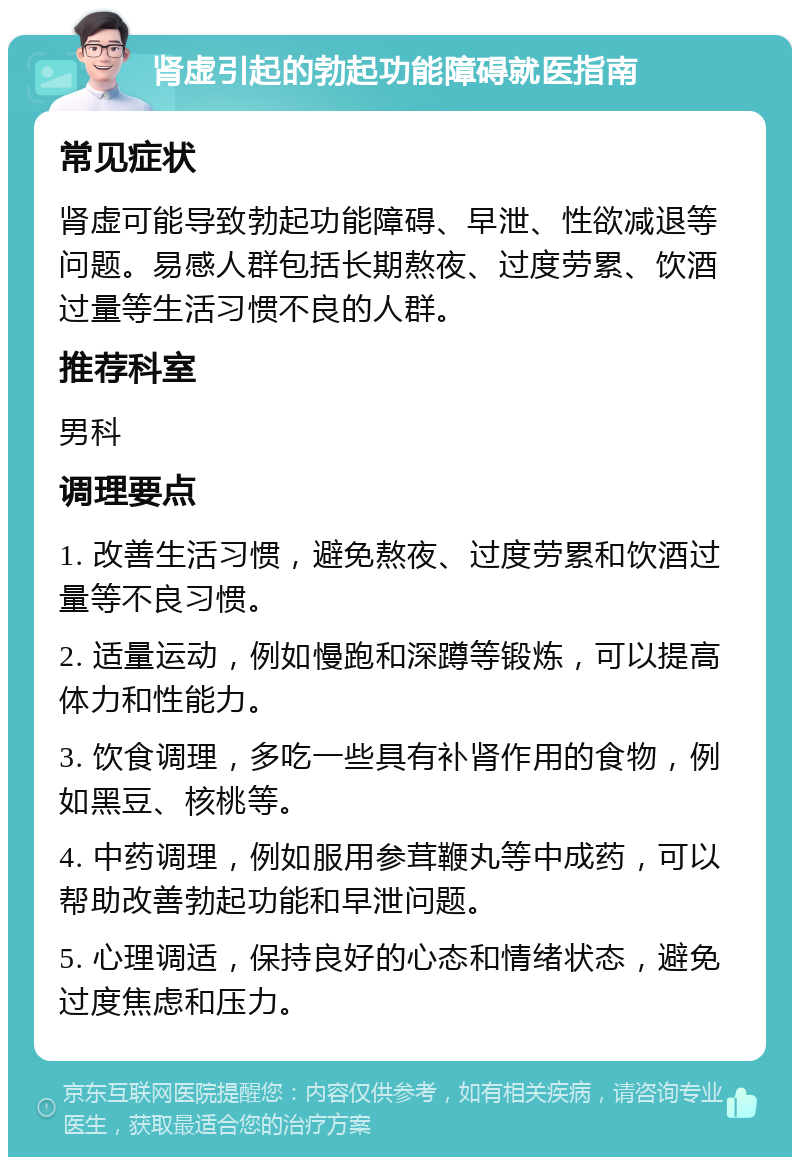 肾虚引起的勃起功能障碍就医指南 常见症状 肾虚可能导致勃起功能障碍、早泄、性欲减退等问题。易感人群包括长期熬夜、过度劳累、饮酒过量等生活习惯不良的人群。 推荐科室 男科 调理要点 1. 改善生活习惯，避免熬夜、过度劳累和饮酒过量等不良习惯。 2. 适量运动，例如慢跑和深蹲等锻炼，可以提高体力和性能力。 3. 饮食调理，多吃一些具有补肾作用的食物，例如黑豆、核桃等。 4. 中药调理，例如服用参茸鞭丸等中成药，可以帮助改善勃起功能和早泄问题。 5. 心理调适，保持良好的心态和情绪状态，避免过度焦虑和压力。