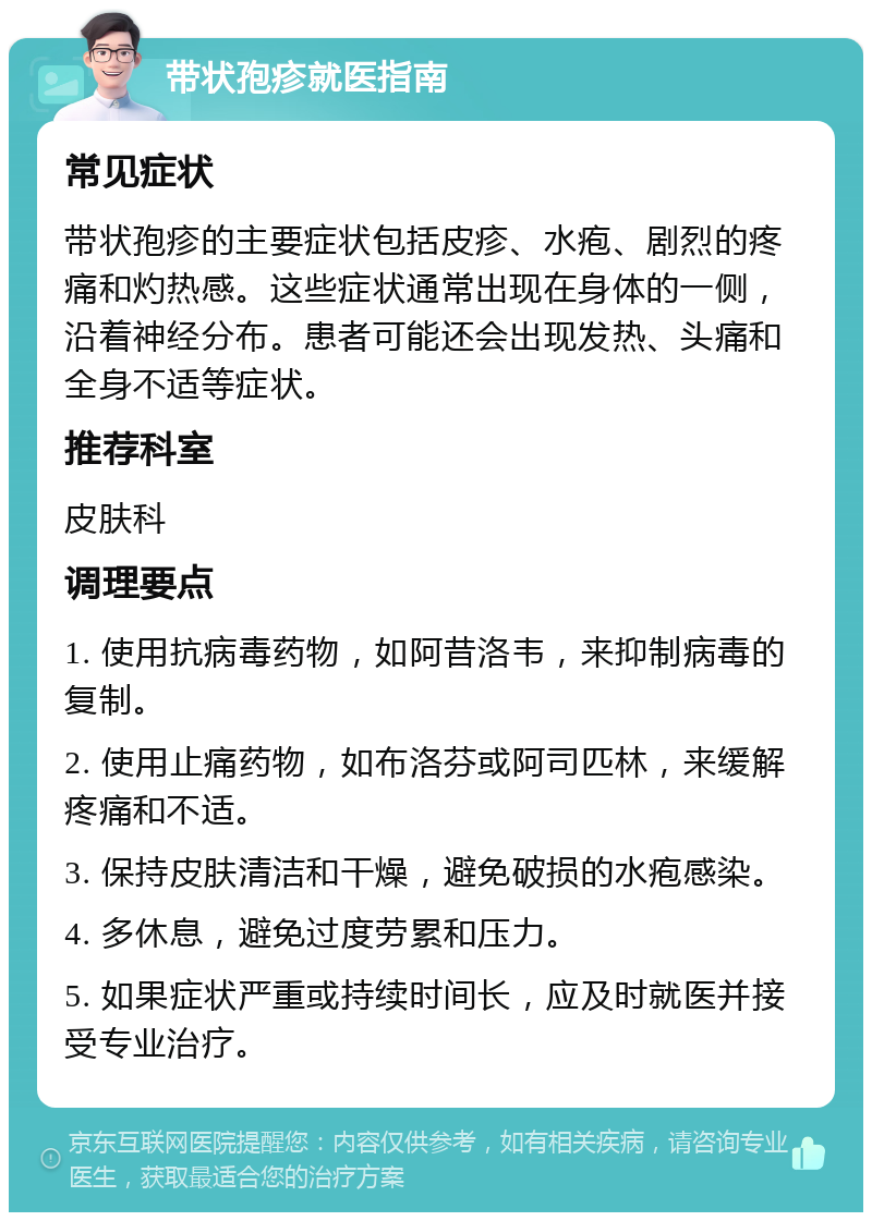 带状孢疹就医指南 常见症状 带状孢疹的主要症状包括皮疹、水疱、剧烈的疼痛和灼热感。这些症状通常出现在身体的一侧，沿着神经分布。患者可能还会出现发热、头痛和全身不适等症状。 推荐科室 皮肤科 调理要点 1. 使用抗病毒药物，如阿昔洛韦，来抑制病毒的复制。 2. 使用止痛药物，如布洛芬或阿司匹林，来缓解疼痛和不适。 3. 保持皮肤清洁和干燥，避免破损的水疱感染。 4. 多休息，避免过度劳累和压力。 5. 如果症状严重或持续时间长，应及时就医并接受专业治疗。