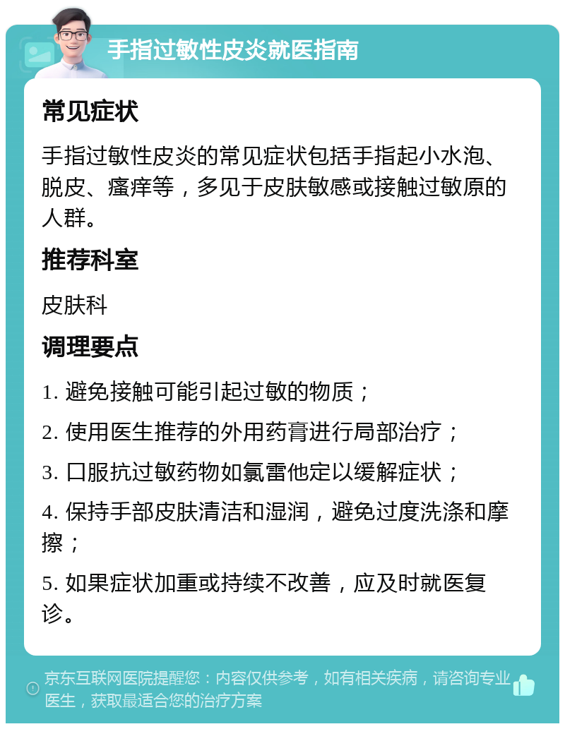 手指过敏性皮炎就医指南 常见症状 手指过敏性皮炎的常见症状包括手指起小水泡、脱皮、瘙痒等，多见于皮肤敏感或接触过敏原的人群。 推荐科室 皮肤科 调理要点 1. 避免接触可能引起过敏的物质； 2. 使用医生推荐的外用药膏进行局部治疗； 3. 口服抗过敏药物如氯雷他定以缓解症状； 4. 保持手部皮肤清洁和湿润，避免过度洗涤和摩擦； 5. 如果症状加重或持续不改善，应及时就医复诊。