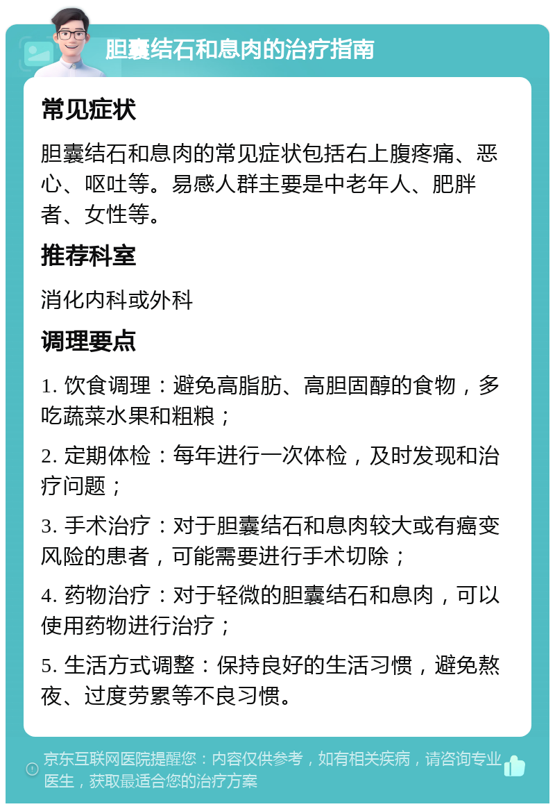 胆囊结石和息肉的治疗指南 常见症状 胆囊结石和息肉的常见症状包括右上腹疼痛、恶心、呕吐等。易感人群主要是中老年人、肥胖者、女性等。 推荐科室 消化内科或外科 调理要点 1. 饮食调理：避免高脂肪、高胆固醇的食物，多吃蔬菜水果和粗粮； 2. 定期体检：每年进行一次体检，及时发现和治疗问题； 3. 手术治疗：对于胆囊结石和息肉较大或有癌变风险的患者，可能需要进行手术切除； 4. 药物治疗：对于轻微的胆囊结石和息肉，可以使用药物进行治疗； 5. 生活方式调整：保持良好的生活习惯，避免熬夜、过度劳累等不良习惯。