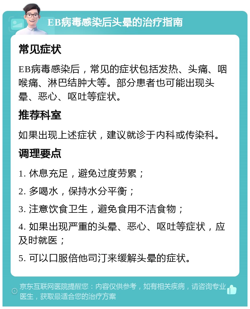 EB病毒感染后头晕的治疗指南 常见症状 EB病毒感染后，常见的症状包括发热、头痛、咽喉痛、淋巴结肿大等。部分患者也可能出现头晕、恶心、呕吐等症状。 推荐科室 如果出现上述症状，建议就诊于内科或传染科。 调理要点 1. 休息充足，避免过度劳累； 2. 多喝水，保持水分平衡； 3. 注意饮食卫生，避免食用不洁食物； 4. 如果出现严重的头晕、恶心、呕吐等症状，应及时就医； 5. 可以口服倍他司汀来缓解头晕的症状。