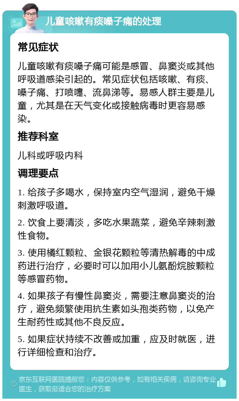 儿童咳嗽有痰嗓子痛的处理 常见症状 儿童咳嗽有痰嗓子痛可能是感冒、鼻窦炎或其他呼吸道感染引起的。常见症状包括咳嗽、有痰、嗓子痛、打喷嚏、流鼻涕等。易感人群主要是儿童，尤其是在天气变化或接触病毒时更容易感染。 推荐科室 儿科或呼吸内科 调理要点 1. 给孩子多喝水，保持室内空气湿润，避免干燥刺激呼吸道。 2. 饮食上要清淡，多吃水果蔬菜，避免辛辣刺激性食物。 3. 使用橘红颗粒、金银花颗粒等清热解毒的中成药进行治疗，必要时可以加用小儿氨酚烷胺颗粒等感冒药物。 4. 如果孩子有慢性鼻窦炎，需要注意鼻窦炎的治疗，避免频繁使用抗生素如头孢类药物，以免产生耐药性或其他不良反应。 5. 如果症状持续不改善或加重，应及时就医，进行详细检查和治疗。