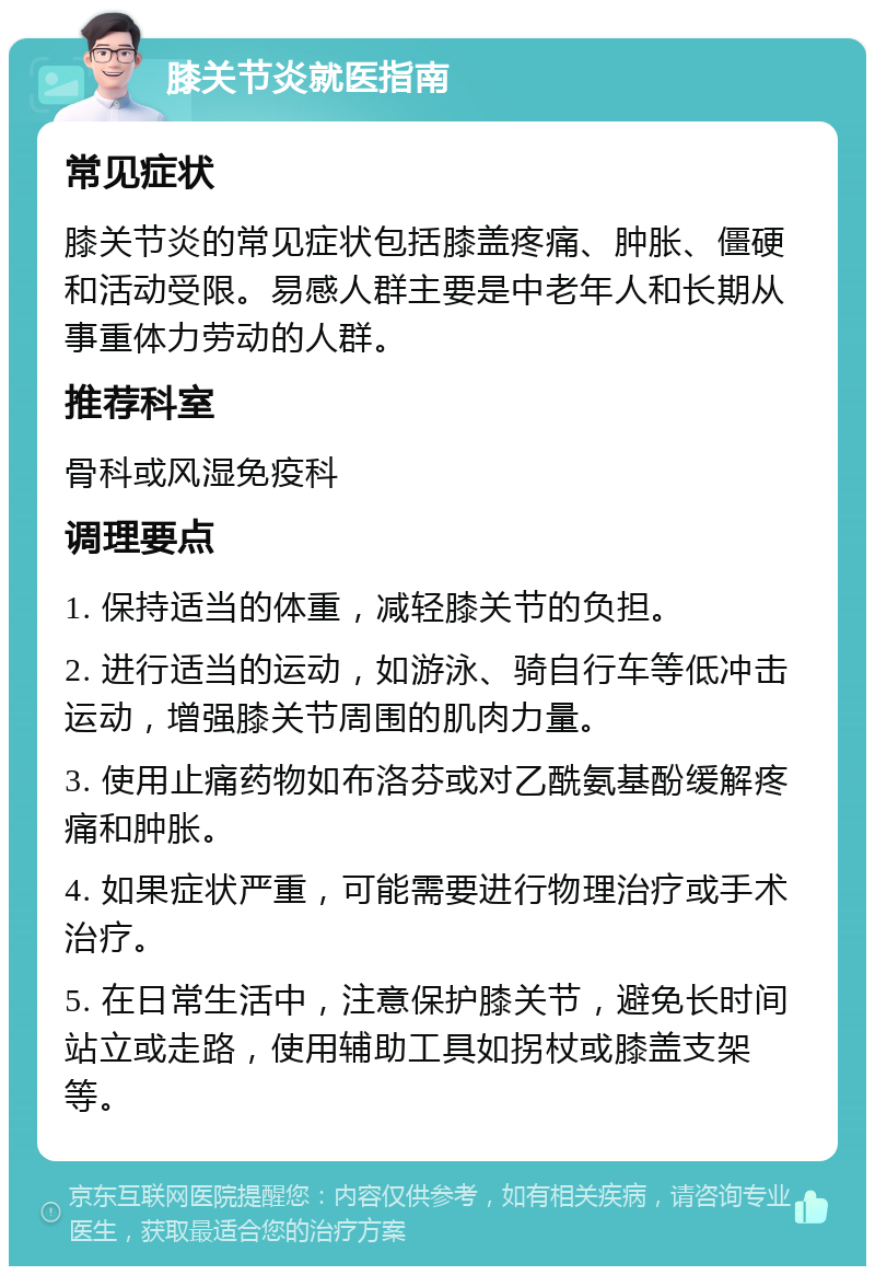 膝关节炎就医指南 常见症状 膝关节炎的常见症状包括膝盖疼痛、肿胀、僵硬和活动受限。易感人群主要是中老年人和长期从事重体力劳动的人群。 推荐科室 骨科或风湿免疫科 调理要点 1. 保持适当的体重，减轻膝关节的负担。 2. 进行适当的运动，如游泳、骑自行车等低冲击运动，增强膝关节周围的肌肉力量。 3. 使用止痛药物如布洛芬或对乙酰氨基酚缓解疼痛和肿胀。 4. 如果症状严重，可能需要进行物理治疗或手术治疗。 5. 在日常生活中，注意保护膝关节，避免长时间站立或走路，使用辅助工具如拐杖或膝盖支架等。