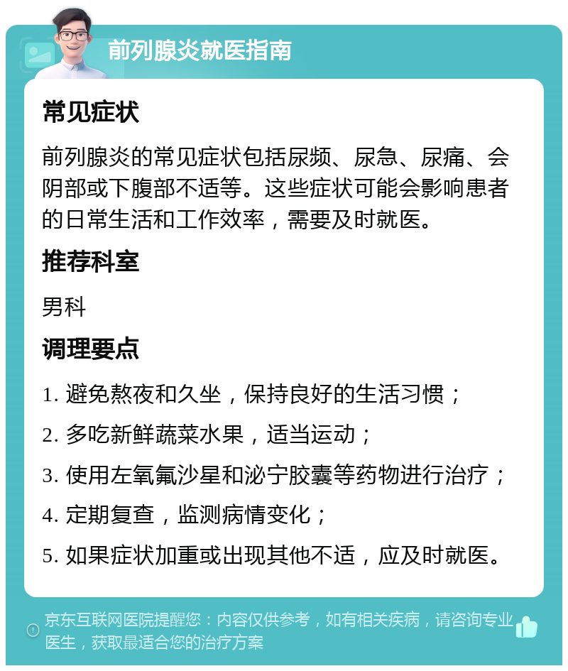 前列腺炎就医指南 常见症状 前列腺炎的常见症状包括尿频、尿急、尿痛、会阴部或下腹部不适等。这些症状可能会影响患者的日常生活和工作效率，需要及时就医。 推荐科室 男科 调理要点 1. 避免熬夜和久坐，保持良好的生活习惯； 2. 多吃新鲜蔬菜水果，适当运动； 3. 使用左氧氟沙星和泌宁胶囊等药物进行治疗； 4. 定期复查，监测病情变化； 5. 如果症状加重或出现其他不适，应及时就医。