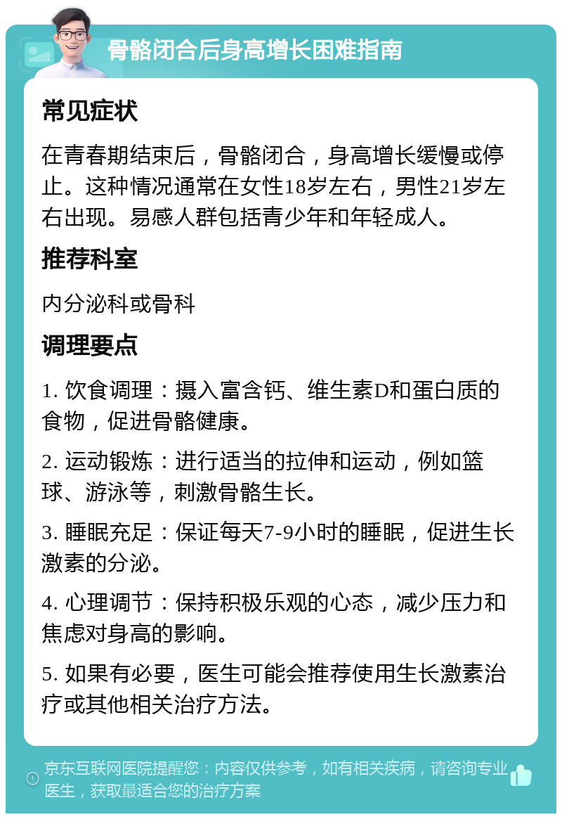 骨骼闭合后身高增长困难指南 常见症状 在青春期结束后，骨骼闭合，身高增长缓慢或停止。这种情况通常在女性18岁左右，男性21岁左右出现。易感人群包括青少年和年轻成人。 推荐科室 内分泌科或骨科 调理要点 1. 饮食调理：摄入富含钙、维生素D和蛋白质的食物，促进骨骼健康。 2. 运动锻炼：进行适当的拉伸和运动，例如篮球、游泳等，刺激骨骼生长。 3. 睡眠充足：保证每天7-9小时的睡眠，促进生长激素的分泌。 4. 心理调节：保持积极乐观的心态，减少压力和焦虑对身高的影响。 5. 如果有必要，医生可能会推荐使用生长激素治疗或其他相关治疗方法。