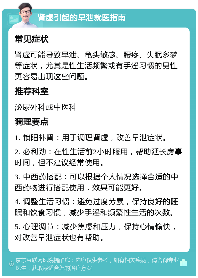 肾虚引起的早泄就医指南 常见症状 肾虚可能导致早泄、龟头敏感、腰疼、失眠多梦等症状，尤其是性生活频繁或有手淫习惯的男性更容易出现这些问题。 推荐科室 泌尿外科或中医科 调理要点 1. 锁阳补肾：用于调理肾虚，改善早泄症状。 2. 必利劲：在性生活前2小时服用，帮助延长房事时间，但不建议经常使用。 3. 中西药搭配：可以根据个人情况选择合适的中西药物进行搭配使用，效果可能更好。 4. 调整生活习惯：避免过度劳累，保持良好的睡眠和饮食习惯，减少手淫和频繁性生活的次数。 5. 心理调节：减少焦虑和压力，保持心情愉快，对改善早泄症状也有帮助。