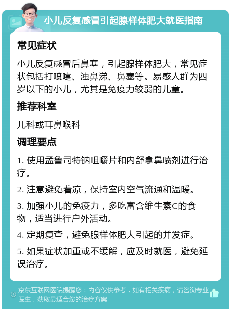 小儿反复感冒引起腺样体肥大就医指南 常见症状 小儿反复感冒后鼻塞，引起腺样体肥大，常见症状包括打喷嚏、浊鼻涕、鼻塞等。易感人群为四岁以下的小儿，尤其是免疫力较弱的儿童。 推荐科室 儿科或耳鼻喉科 调理要点 1. 使用孟鲁司特钠咀嚼片和内舒拿鼻喷剂进行治疗。 2. 注意避免着凉，保持室内空气流通和温暖。 3. 加强小儿的免疫力，多吃富含维生素C的食物，适当进行户外活动。 4. 定期复查，避免腺样体肥大引起的并发症。 5. 如果症状加重或不缓解，应及时就医，避免延误治疗。