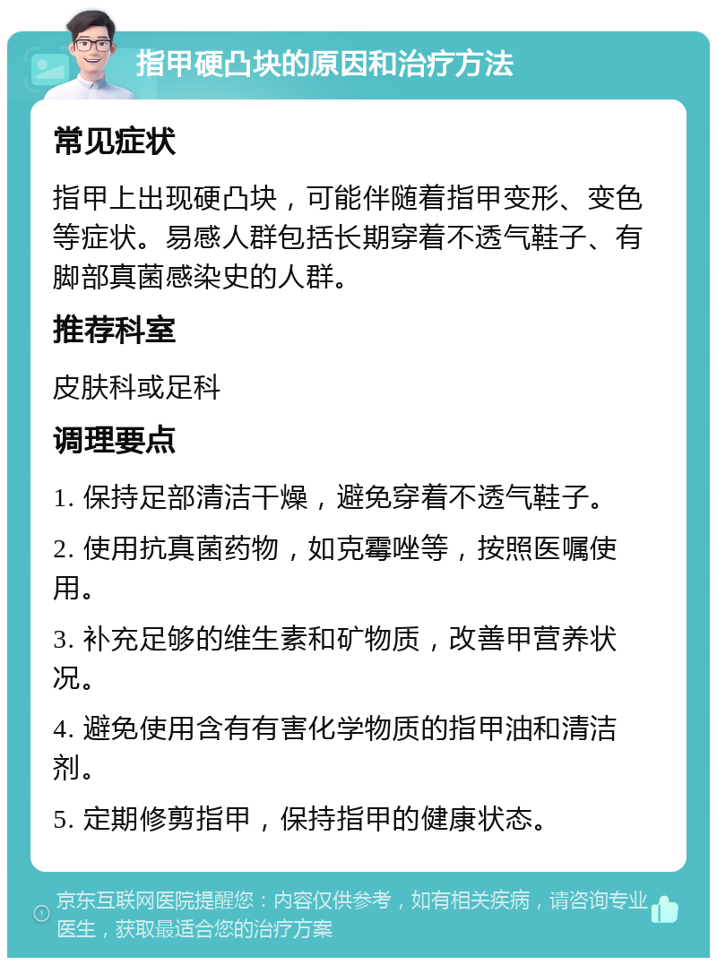 指甲硬凸块的原因和治疗方法 常见症状 指甲上出现硬凸块，可能伴随着指甲变形、变色等症状。易感人群包括长期穿着不透气鞋子、有脚部真菌感染史的人群。 推荐科室 皮肤科或足科 调理要点 1. 保持足部清洁干燥，避免穿着不透气鞋子。 2. 使用抗真菌药物，如克霉唑等，按照医嘱使用。 3. 补充足够的维生素和矿物质，改善甲营养状况。 4. 避免使用含有有害化学物质的指甲油和清洁剂。 5. 定期修剪指甲，保持指甲的健康状态。