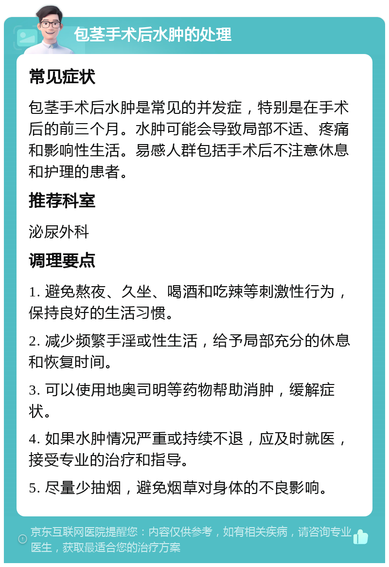 包茎手术后水肿的处理 常见症状 包茎手术后水肿是常见的并发症，特别是在手术后的前三个月。水肿可能会导致局部不适、疼痛和影响性生活。易感人群包括手术后不注意休息和护理的患者。 推荐科室 泌尿外科 调理要点 1. 避免熬夜、久坐、喝酒和吃辣等刺激性行为，保持良好的生活习惯。 2. 减少频繁手淫或性生活，给予局部充分的休息和恢复时间。 3. 可以使用地奥司明等药物帮助消肿，缓解症状。 4. 如果水肿情况严重或持续不退，应及时就医，接受专业的治疗和指导。 5. 尽量少抽烟，避免烟草对身体的不良影响。