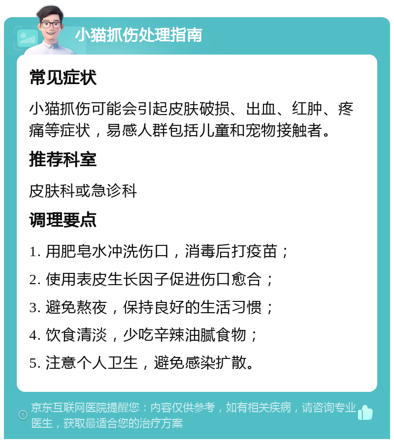 小猫抓伤处理指南 常见症状 小猫抓伤可能会引起皮肤破损、出血、红肿、疼痛等症状，易感人群包括儿童和宠物接触者。 推荐科室 皮肤科或急诊科 调理要点 1. 用肥皂水冲洗伤口，消毒后打疫苗； 2. 使用表皮生长因子促进伤口愈合； 3. 避免熬夜，保持良好的生活习惯； 4. 饮食清淡，少吃辛辣油腻食物； 5. 注意个人卫生，避免感染扩散。