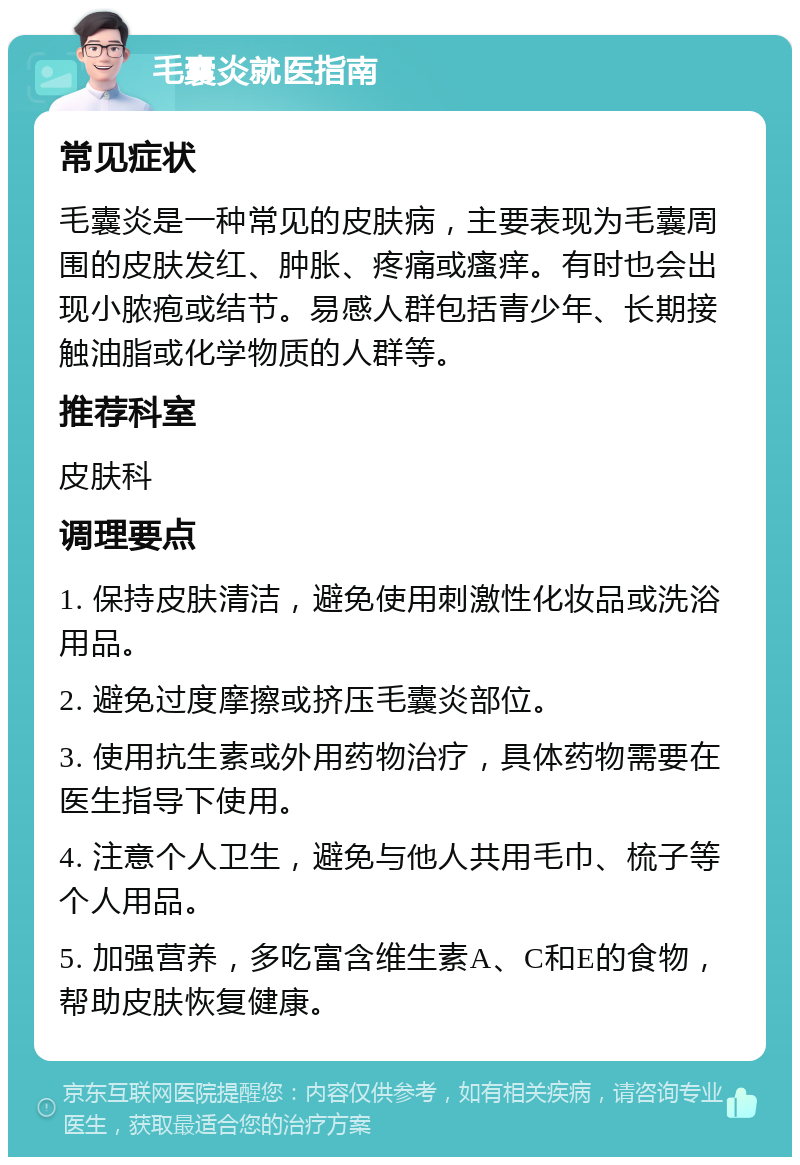 毛囊炎就医指南 常见症状 毛囊炎是一种常见的皮肤病，主要表现为毛囊周围的皮肤发红、肿胀、疼痛或瘙痒。有时也会出现小脓疱或结节。易感人群包括青少年、长期接触油脂或化学物质的人群等。 推荐科室 皮肤科 调理要点 1. 保持皮肤清洁，避免使用刺激性化妆品或洗浴用品。 2. 避免过度摩擦或挤压毛囊炎部位。 3. 使用抗生素或外用药物治疗，具体药物需要在医生指导下使用。 4. 注意个人卫生，避免与他人共用毛巾、梳子等个人用品。 5. 加强营养，多吃富含维生素A、C和E的食物，帮助皮肤恢复健康。