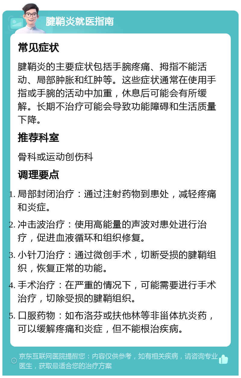 腱鞘炎就医指南 常见症状 腱鞘炎的主要症状包括手腕疼痛、拇指不能活动、局部肿胀和红肿等。这些症状通常在使用手指或手腕的活动中加重，休息后可能会有所缓解。长期不治疗可能会导致功能障碍和生活质量下降。 推荐科室 骨科或运动创伤科 调理要点 局部封闭治疗：通过注射药物到患处，减轻疼痛和炎症。 冲击波治疗：使用高能量的声波对患处进行治疗，促进血液循环和组织修复。 小针刀治疗：通过微创手术，切断受损的腱鞘组织，恢复正常的功能。 手术治疗：在严重的情况下，可能需要进行手术治疗，切除受损的腱鞘组织。 口服药物：如布洛芬或扶他林等非甾体抗炎药，可以缓解疼痛和炎症，但不能根治疾病。