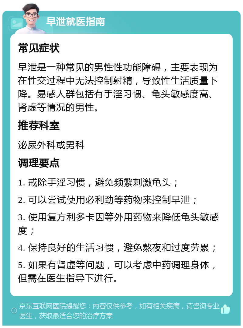 早泄就医指南 常见症状 早泄是一种常见的男性性功能障碍，主要表现为在性交过程中无法控制射精，导致性生活质量下降。易感人群包括有手淫习惯、龟头敏感度高、肾虚等情况的男性。 推荐科室 泌尿外科或男科 调理要点 1. 戒除手淫习惯，避免频繁刺激龟头； 2. 可以尝试使用必利劲等药物来控制早泄； 3. 使用复方利多卡因等外用药物来降低龟头敏感度； 4. 保持良好的生活习惯，避免熬夜和过度劳累； 5. 如果有肾虚等问题，可以考虑中药调理身体，但需在医生指导下进行。