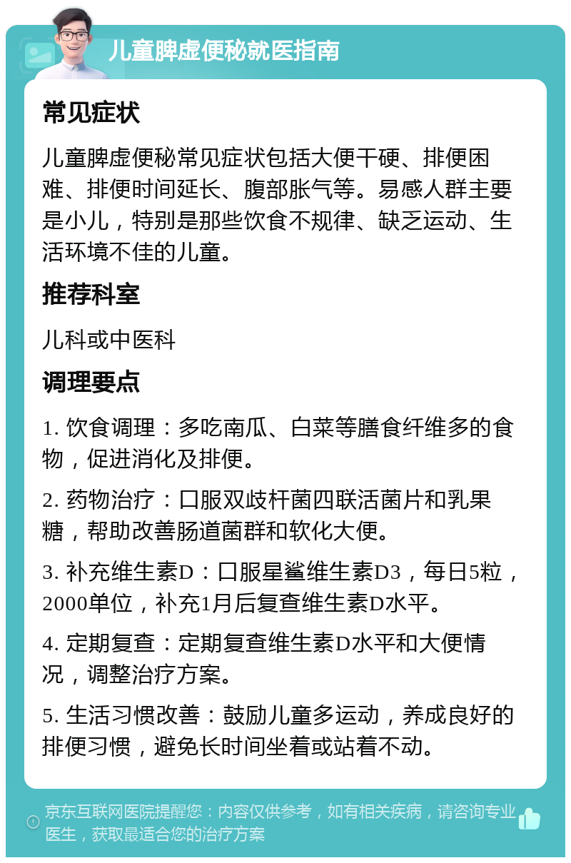 儿童脾虚便秘就医指南 常见症状 儿童脾虚便秘常见症状包括大便干硬、排便困难、排便时间延长、腹部胀气等。易感人群主要是小儿，特别是那些饮食不规律、缺乏运动、生活环境不佳的儿童。 推荐科室 儿科或中医科 调理要点 1. 饮食调理：多吃南瓜、白菜等膳食纤维多的食物，促进消化及排便。 2. 药物治疗：口服双歧杆菌四联活菌片和乳果糖，帮助改善肠道菌群和软化大便。 3. 补充维生素D：口服星鲨维生素D3，每日5粒，2000单位，补充1月后复查维生素D水平。 4. 定期复查：定期复查维生素D水平和大便情况，调整治疗方案。 5. 生活习惯改善：鼓励儿童多运动，养成良好的排便习惯，避免长时间坐着或站着不动。