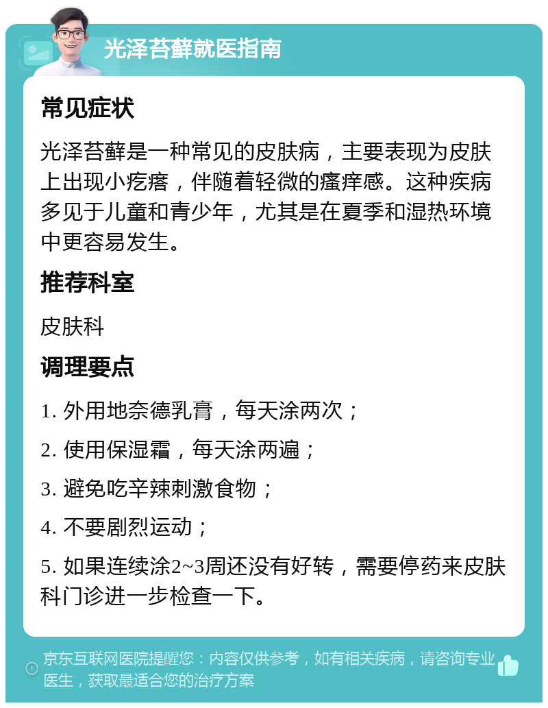 光泽苔藓就医指南 常见症状 光泽苔藓是一种常见的皮肤病，主要表现为皮肤上出现小疙瘩，伴随着轻微的瘙痒感。这种疾病多见于儿童和青少年，尤其是在夏季和湿热环境中更容易发生。 推荐科室 皮肤科 调理要点 1. 外用地奈德乳膏，每天涂两次； 2. 使用保湿霜，每天涂两遍； 3. 避免吃辛辣刺激食物； 4. 不要剧烈运动； 5. 如果连续涂2~3周还没有好转，需要停药来皮肤科门诊进一步检查一下。