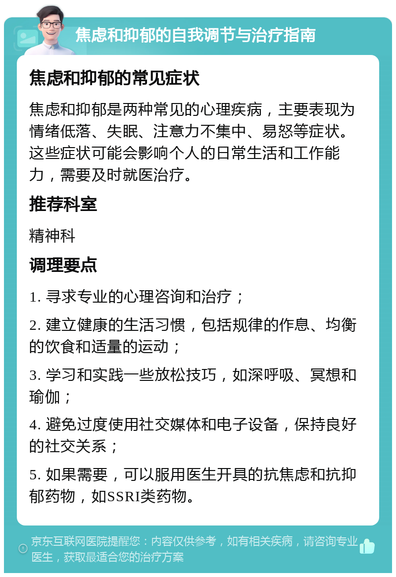 焦虑和抑郁的自我调节与治疗指南 焦虑和抑郁的常见症状 焦虑和抑郁是两种常见的心理疾病，主要表现为情绪低落、失眠、注意力不集中、易怒等症状。这些症状可能会影响个人的日常生活和工作能力，需要及时就医治疗。 推荐科室 精神科 调理要点 1. 寻求专业的心理咨询和治疗； 2. 建立健康的生活习惯，包括规律的作息、均衡的饮食和适量的运动； 3. 学习和实践一些放松技巧，如深呼吸、冥想和瑜伽； 4. 避免过度使用社交媒体和电子设备，保持良好的社交关系； 5. 如果需要，可以服用医生开具的抗焦虑和抗抑郁药物，如SSRI类药物。