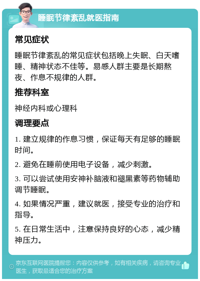 睡眠节律紊乱就医指南 常见症状 睡眠节律紊乱的常见症状包括晚上失眠、白天嗜睡、精神状态不佳等。易感人群主要是长期熬夜、作息不规律的人群。 推荐科室 神经内科或心理科 调理要点 1. 建立规律的作息习惯，保证每天有足够的睡眠时间。 2. 避免在睡前使用电子设备，减少刺激。 3. 可以尝试使用安神补脑液和褪黑素等药物辅助调节睡眠。 4. 如果情况严重，建议就医，接受专业的治疗和指导。 5. 在日常生活中，注意保持良好的心态，减少精神压力。