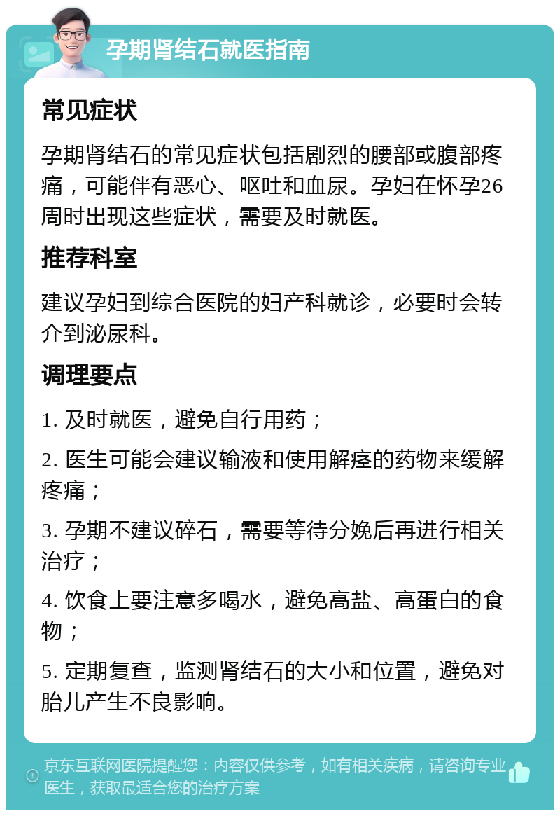 孕期肾结石就医指南 常见症状 孕期肾结石的常见症状包括剧烈的腰部或腹部疼痛，可能伴有恶心、呕吐和血尿。孕妇在怀孕26周时出现这些症状，需要及时就医。 推荐科室 建议孕妇到综合医院的妇产科就诊，必要时会转介到泌尿科。 调理要点 1. 及时就医，避免自行用药； 2. 医生可能会建议输液和使用解痉的药物来缓解疼痛； 3. 孕期不建议碎石，需要等待分娩后再进行相关治疗； 4. 饮食上要注意多喝水，避免高盐、高蛋白的食物； 5. 定期复查，监测肾结石的大小和位置，避免对胎儿产生不良影响。