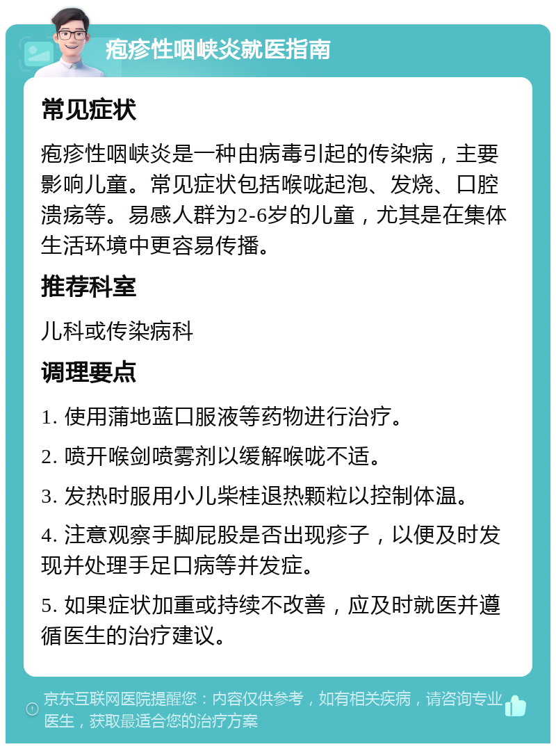 疱疹性咽峡炎就医指南 常见症状 疱疹性咽峡炎是一种由病毒引起的传染病，主要影响儿童。常见症状包括喉咙起泡、发烧、口腔溃疡等。易感人群为2-6岁的儿童，尤其是在集体生活环境中更容易传播。 推荐科室 儿科或传染病科 调理要点 1. 使用蒲地蓝口服液等药物进行治疗。 2. 喷开喉剑喷雾剂以缓解喉咙不适。 3. 发热时服用小儿柴桂退热颗粒以控制体温。 4. 注意观察手脚屁股是否出现疹子，以便及时发现并处理手足口病等并发症。 5. 如果症状加重或持续不改善，应及时就医并遵循医生的治疗建议。