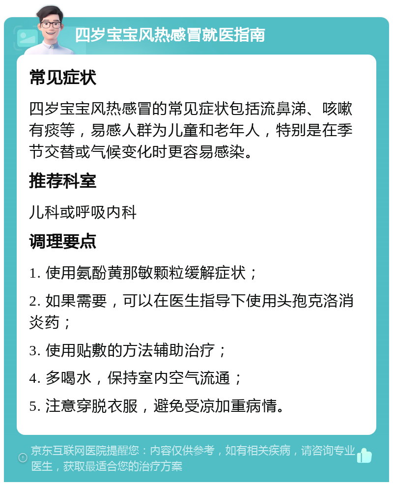 四岁宝宝风热感冒就医指南 常见症状 四岁宝宝风热感冒的常见症状包括流鼻涕、咳嗽有痰等，易感人群为儿童和老年人，特别是在季节交替或气候变化时更容易感染。 推荐科室 儿科或呼吸内科 调理要点 1. 使用氨酚黄那敏颗粒缓解症状； 2. 如果需要，可以在医生指导下使用头孢克洛消炎药； 3. 使用贴敷的方法辅助治疗； 4. 多喝水，保持室内空气流通； 5. 注意穿脱衣服，避免受凉加重病情。