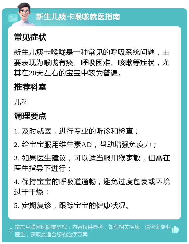 新生儿痰卡喉咙就医指南 常见症状 新生儿痰卡喉咙是一种常见的呼吸系统问题，主要表现为喉咙有痰、呼吸困难、咳嗽等症状，尤其在20天左右的宝宝中较为普遍。 推荐科室 儿科 调理要点 1. 及时就医，进行专业的听诊和检查； 2. 给宝宝服用维生素AD，帮助增强免疫力； 3. 如果医生建议，可以适当服用猴枣散，但需在医生指导下进行； 4. 保持宝宝的呼吸道通畅，避免过度包裹或环境过于干燥； 5. 定期复诊，跟踪宝宝的健康状况。