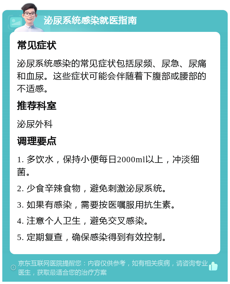 泌尿系统感染就医指南 常见症状 泌尿系统感染的常见症状包括尿频、尿急、尿痛和血尿。这些症状可能会伴随着下腹部或腰部的不适感。 推荐科室 泌尿外科 调理要点 1. 多饮水，保持小便每日2000ml以上，冲淡细菌。 2. 少食辛辣食物，避免刺激泌尿系统。 3. 如果有感染，需要按医嘱服用抗生素。 4. 注意个人卫生，避免交叉感染。 5. 定期复查，确保感染得到有效控制。