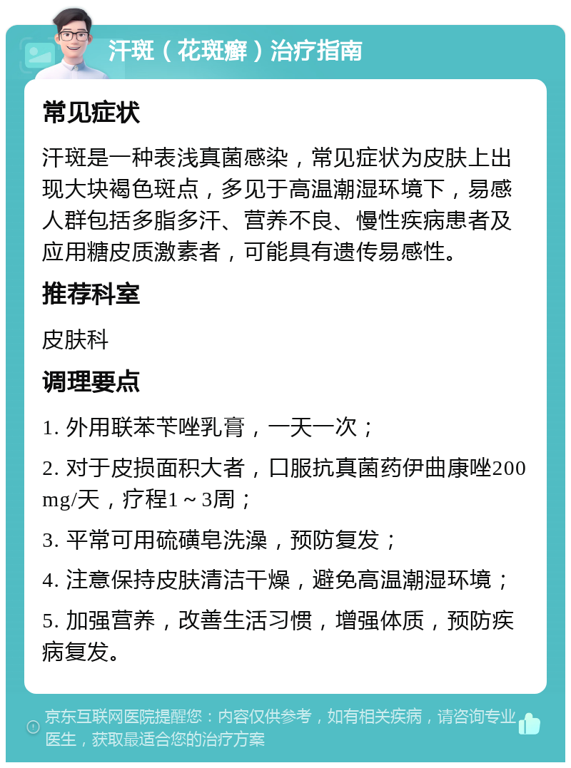 汗斑（花斑癣）治疗指南 常见症状 汗斑是一种表浅真菌感染，常见症状为皮肤上出现大块褐色斑点，多见于高温潮湿环境下，易感人群包括多脂多汗、营养不良、慢性疾病患者及应用糖皮质激素者，可能具有遗传易感性。 推荐科室 皮肤科 调理要点 1. 外用联苯苄唑乳膏，一天一次； 2. 对于皮损面积大者，口服抗真菌药伊曲康唑200mg/天，疗程1～3周； 3. 平常可用硫磺皂洗澡，预防复发； 4. 注意保持皮肤清洁干燥，避免高温潮湿环境； 5. 加强营养，改善生活习惯，增强体质，预防疾病复发。