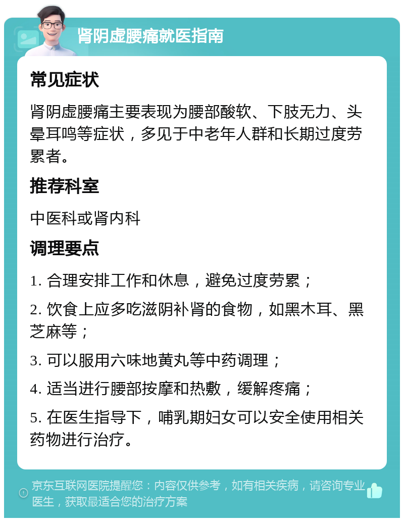 肾阴虚腰痛就医指南 常见症状 肾阴虚腰痛主要表现为腰部酸软、下肢无力、头晕耳鸣等症状，多见于中老年人群和长期过度劳累者。 推荐科室 中医科或肾内科 调理要点 1. 合理安排工作和休息，避免过度劳累； 2. 饮食上应多吃滋阴补肾的食物，如黑木耳、黑芝麻等； 3. 可以服用六味地黄丸等中药调理； 4. 适当进行腰部按摩和热敷，缓解疼痛； 5. 在医生指导下，哺乳期妇女可以安全使用相关药物进行治疗。