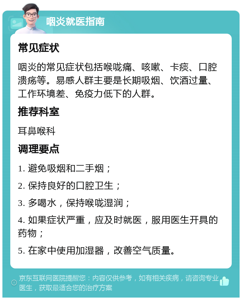 咽炎就医指南 常见症状 咽炎的常见症状包括喉咙痛、咳嗽、卡痰、口腔溃疡等。易感人群主要是长期吸烟、饮酒过量、工作环境差、免疫力低下的人群。 推荐科室 耳鼻喉科 调理要点 1. 避免吸烟和二手烟； 2. 保持良好的口腔卫生； 3. 多喝水，保持喉咙湿润； 4. 如果症状严重，应及时就医，服用医生开具的药物； 5. 在家中使用加湿器，改善空气质量。