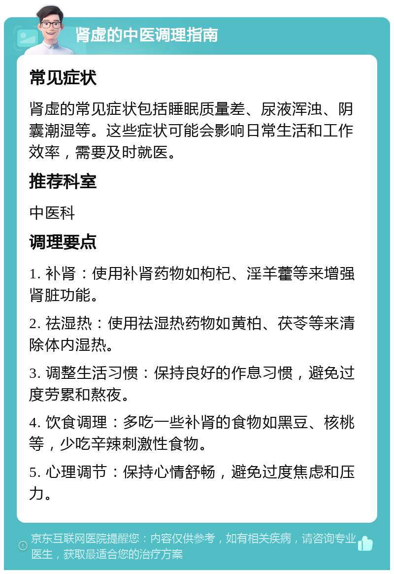 肾虚的中医调理指南 常见症状 肾虚的常见症状包括睡眠质量差、尿液浑浊、阴囊潮湿等。这些症状可能会影响日常生活和工作效率，需要及时就医。 推荐科室 中医科 调理要点 1. 补肾：使用补肾药物如枸杞、淫羊藿等来增强肾脏功能。 2. 祛湿热：使用祛湿热药物如黄柏、茯苓等来清除体内湿热。 3. 调整生活习惯：保持良好的作息习惯，避免过度劳累和熬夜。 4. 饮食调理：多吃一些补肾的食物如黑豆、核桃等，少吃辛辣刺激性食物。 5. 心理调节：保持心情舒畅，避免过度焦虑和压力。