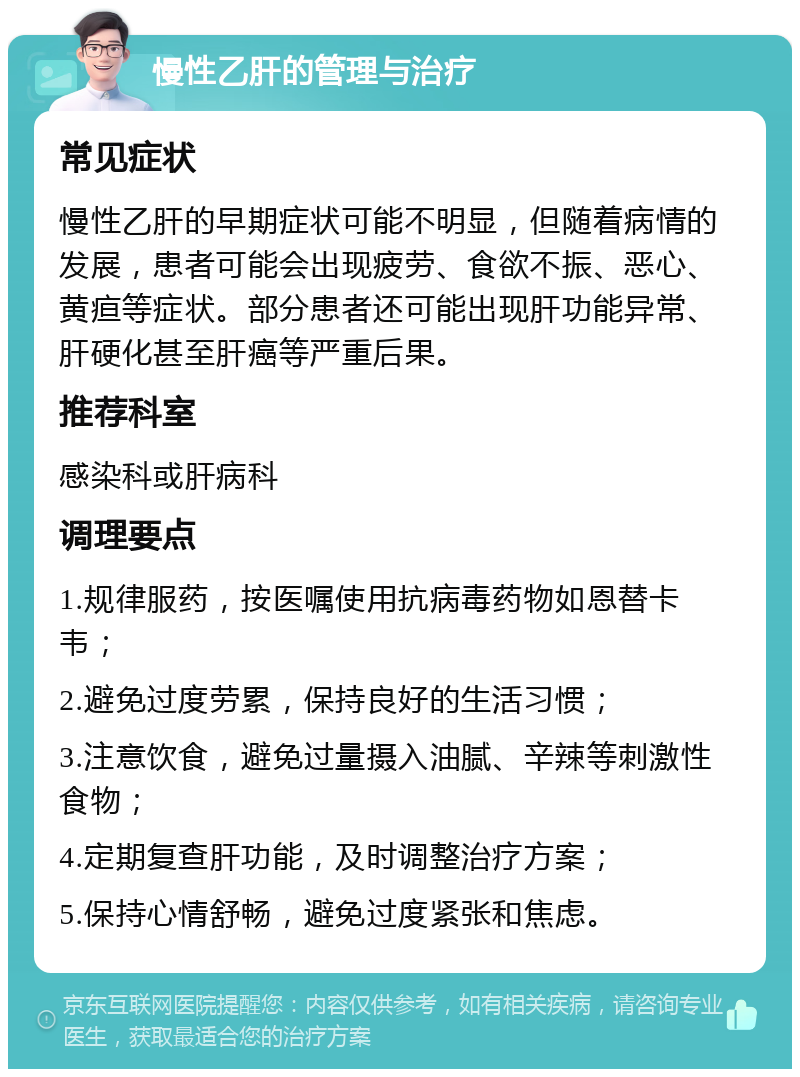 慢性乙肝的管理与治疗 常见症状 慢性乙肝的早期症状可能不明显，但随着病情的发展，患者可能会出现疲劳、食欲不振、恶心、黄疸等症状。部分患者还可能出现肝功能异常、肝硬化甚至肝癌等严重后果。 推荐科室 感染科或肝病科 调理要点 1.规律服药，按医嘱使用抗病毒药物如恩替卡韦； 2.避免过度劳累，保持良好的生活习惯； 3.注意饮食，避免过量摄入油腻、辛辣等刺激性食物； 4.定期复查肝功能，及时调整治疗方案； 5.保持心情舒畅，避免过度紧张和焦虑。