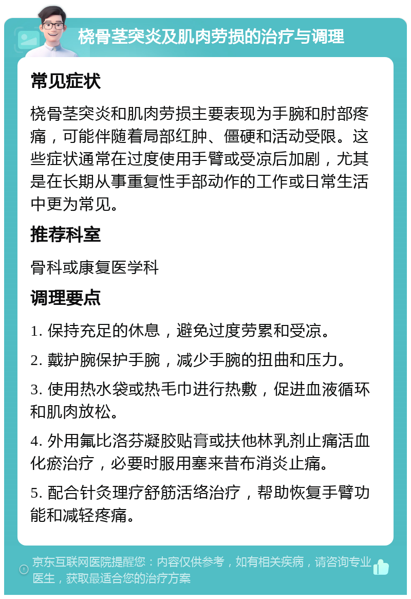 桡骨茎突炎及肌肉劳损的治疗与调理 常见症状 桡骨茎突炎和肌肉劳损主要表现为手腕和肘部疼痛，可能伴随着局部红肿、僵硬和活动受限。这些症状通常在过度使用手臂或受凉后加剧，尤其是在长期从事重复性手部动作的工作或日常生活中更为常见。 推荐科室 骨科或康复医学科 调理要点 1. 保持充足的休息，避免过度劳累和受凉。 2. 戴护腕保护手腕，减少手腕的扭曲和压力。 3. 使用热水袋或热毛巾进行热敷，促进血液循环和肌肉放松。 4. 外用氟比洛芬凝胶贴膏或扶他林乳剂止痛活血化瘀治疗，必要时服用塞来昔布消炎止痛。 5. 配合针灸理疗舒筋活络治疗，帮助恢复手臂功能和减轻疼痛。