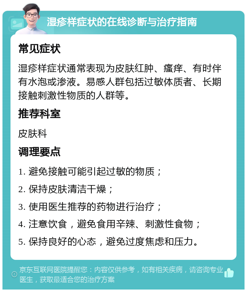 湿疹样症状的在线诊断与治疗指南 常见症状 湿疹样症状通常表现为皮肤红肿、瘙痒、有时伴有水泡或渗液。易感人群包括过敏体质者、长期接触刺激性物质的人群等。 推荐科室 皮肤科 调理要点 1. 避免接触可能引起过敏的物质； 2. 保持皮肤清洁干燥； 3. 使用医生推荐的药物进行治疗； 4. 注意饮食，避免食用辛辣、刺激性食物； 5. 保持良好的心态，避免过度焦虑和压力。