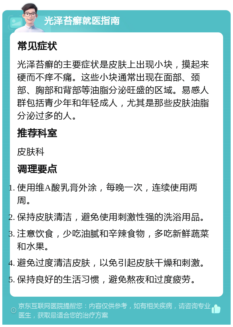 光泽苔癣就医指南 常见症状 光泽苔癣的主要症状是皮肤上出现小块，摸起来硬而不痒不痛。这些小块通常出现在面部、颈部、胸部和背部等油脂分泌旺盛的区域。易感人群包括青少年和年轻成人，尤其是那些皮肤油脂分泌过多的人。 推荐科室 皮肤科 调理要点 使用维A酸乳膏外涂，每晚一次，连续使用两周。 保持皮肤清洁，避免使用刺激性强的洗浴用品。 注意饮食，少吃油腻和辛辣食物，多吃新鲜蔬菜和水果。 避免过度清洁皮肤，以免引起皮肤干燥和刺激。 保持良好的生活习惯，避免熬夜和过度疲劳。