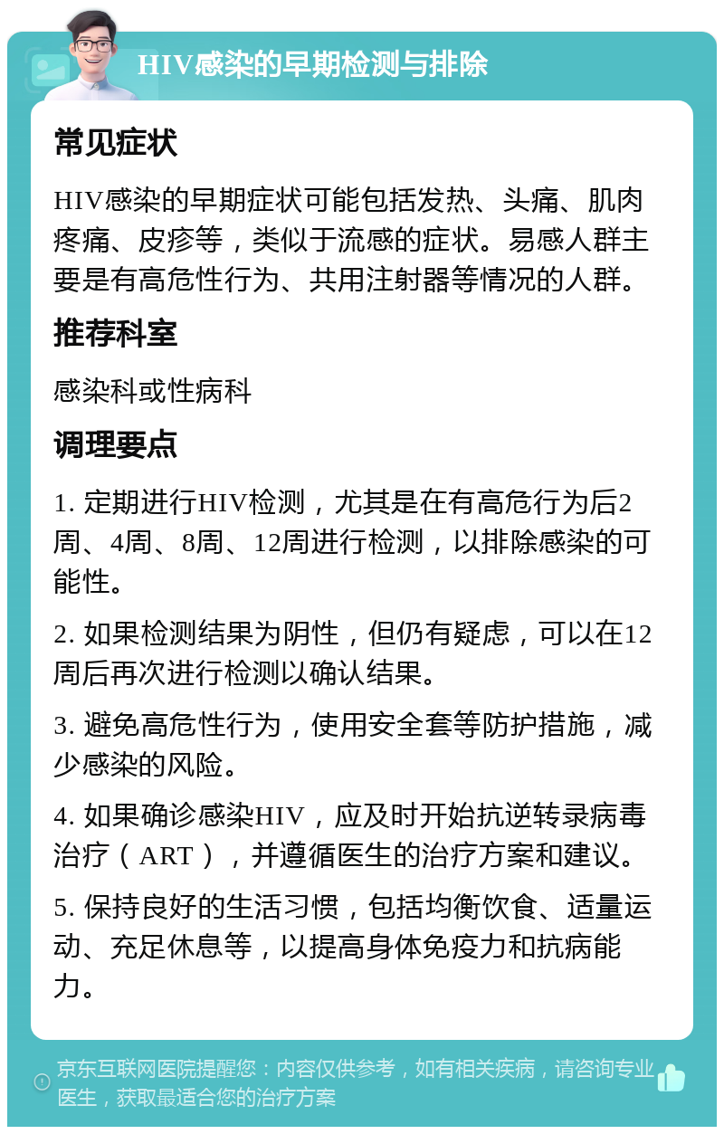 HIV感染的早期检测与排除 常见症状 HIV感染的早期症状可能包括发热、头痛、肌肉疼痛、皮疹等，类似于流感的症状。易感人群主要是有高危性行为、共用注射器等情况的人群。 推荐科室 感染科或性病科 调理要点 1. 定期进行HIV检测，尤其是在有高危行为后2周、4周、8周、12周进行检测，以排除感染的可能性。 2. 如果检测结果为阴性，但仍有疑虑，可以在12周后再次进行检测以确认结果。 3. 避免高危性行为，使用安全套等防护措施，减少感染的风险。 4. 如果确诊感染HIV，应及时开始抗逆转录病毒治疗（ART），并遵循医生的治疗方案和建议。 5. 保持良好的生活习惯，包括均衡饮食、适量运动、充足休息等，以提高身体免疫力和抗病能力。