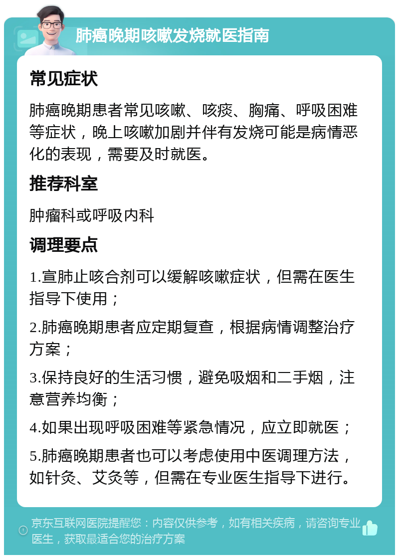 肺癌晚期咳嗽发烧就医指南 常见症状 肺癌晚期患者常见咳嗽、咳痰、胸痛、呼吸困难等症状，晚上咳嗽加剧并伴有发烧可能是病情恶化的表现，需要及时就医。 推荐科室 肿瘤科或呼吸内科 调理要点 1.宣肺止咳合剂可以缓解咳嗽症状，但需在医生指导下使用； 2.肺癌晚期患者应定期复查，根据病情调整治疗方案； 3.保持良好的生活习惯，避免吸烟和二手烟，注意营养均衡； 4.如果出现呼吸困难等紧急情况，应立即就医； 5.肺癌晚期患者也可以考虑使用中医调理方法，如针灸、艾灸等，但需在专业医生指导下进行。