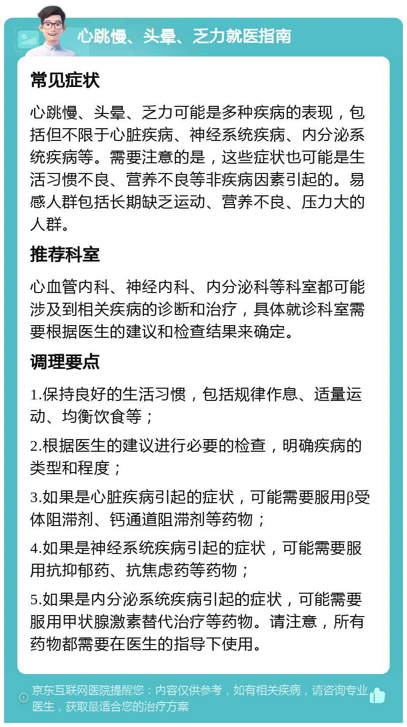 心跳慢、头晕、乏力就医指南 常见症状 心跳慢、头晕、乏力可能是多种疾病的表现，包括但不限于心脏疾病、神经系统疾病、内分泌系统疾病等。需要注意的是，这些症状也可能是生活习惯不良、营养不良等非疾病因素引起的。易感人群包括长期缺乏运动、营养不良、压力大的人群。 推荐科室 心血管内科、神经内科、内分泌科等科室都可能涉及到相关疾病的诊断和治疗，具体就诊科室需要根据医生的建议和检查结果来确定。 调理要点 1.保持良好的生活习惯，包括规律作息、适量运动、均衡饮食等； 2.根据医生的建议进行必要的检查，明确疾病的类型和程度； 3.如果是心脏疾病引起的症状，可能需要服用β受体阻滞剂、钙通道阻滞剂等药物； 4.如果是神经系统疾病引起的症状，可能需要服用抗抑郁药、抗焦虑药等药物； 5.如果是内分泌系统疾病引起的症状，可能需要服用甲状腺激素替代治疗等药物。请注意，所有药物都需要在医生的指导下使用。