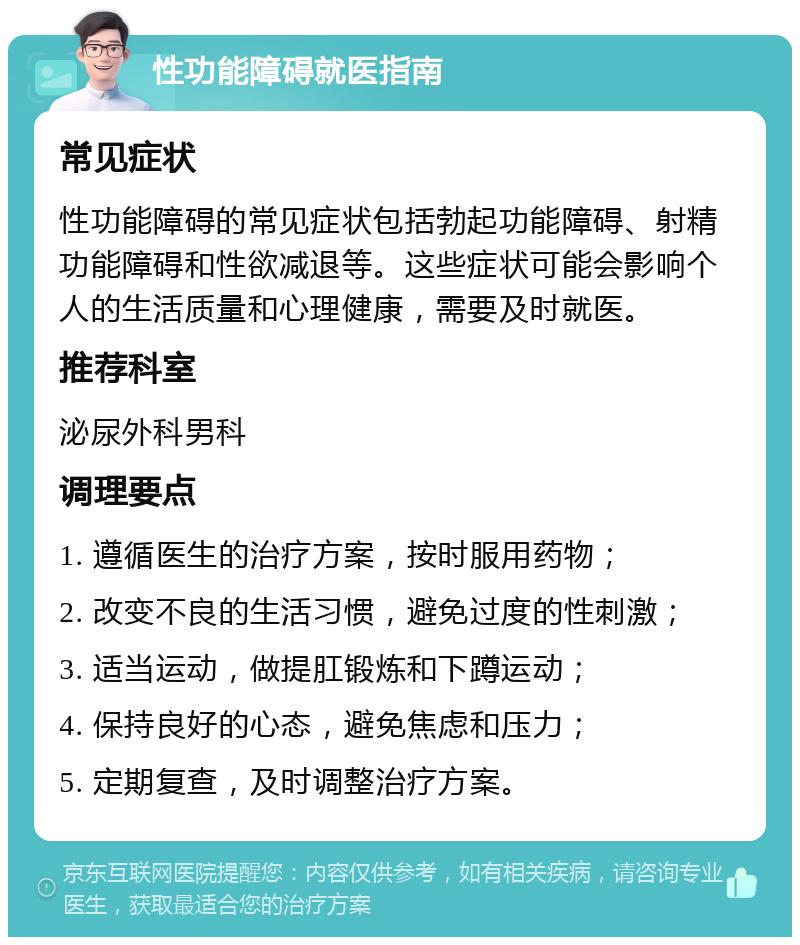 性功能障碍就医指南 常见症状 性功能障碍的常见症状包括勃起功能障碍、射精功能障碍和性欲减退等。这些症状可能会影响个人的生活质量和心理健康，需要及时就医。 推荐科室 泌尿外科男科 调理要点 1. 遵循医生的治疗方案，按时服用药物； 2. 改变不良的生活习惯，避免过度的性刺激； 3. 适当运动，做提肛锻炼和下蹲运动； 4. 保持良好的心态，避免焦虑和压力； 5. 定期复查，及时调整治疗方案。