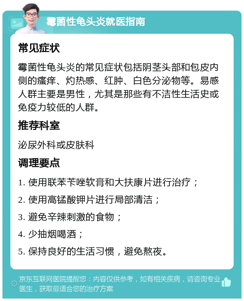 霉菌性龟头炎就医指南 常见症状 霉菌性龟头炎的常见症状包括阴茎头部和包皮内侧的瘙痒、灼热感、红肿、白色分泌物等。易感人群主要是男性，尤其是那些有不洁性生活史或免疫力较低的人群。 推荐科室 泌尿外科或皮肤科 调理要点 1. 使用联苯苄唑软膏和大扶康片进行治疗； 2. 使用高锰酸钾片进行局部清洁； 3. 避免辛辣刺激的食物； 4. 少抽烟喝酒； 5. 保持良好的生活习惯，避免熬夜。